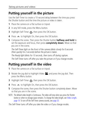 Page 28Taking pictures and videos
 22
Putting yourself in the picture
Use the Self-Timer to create a 10-second delay between the time you press 
the Shutter button and the time the picture or video is taken. 
1Place the camera on a flat surface or tripod.
2In any Still mode, press the Menu button.
3Highlight Self-Timer  , then press the OK button.
4Press   to highlight On, then press the OK button.
5Compose the scene. Then press the Shutter button halfway and hold to 
set the exposure and focus, then press...