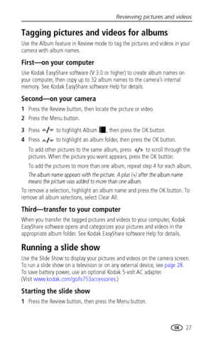 Page 33Reviewing pictures and videos
 27
Tagging pictures and videos for albums
Use the Album feature in Review mode to tag the pictures and videos in your 
camera with album names.
First—on your computer
Use Kodak EasyShare software (V 3.0 or higher) to create album names on 
your computer, then copy up to 32 album names to the camera’s internal 
memory. See Kodak EasyShare software Help for details.
Second—on your camera
1Press the Review button, then locate the picture or video.
2Press the Menu button....