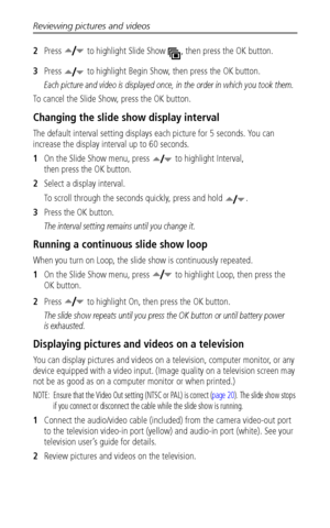 Page 34Reviewing pictures and videos
 28
2Press   to highlight Slide Show  , then press the OK button.
3Press   to highlight Begin Show, then press the OK button.
Each picture and video is displayed once, in the order in which you took them.
To cancel the Slide Show, press the OK button.
Changing the slide show display interval
The default interval setting displays each picture for 5 seconds. You can 
increase the display interval up to 60 seconds.
1On the Slide Show menu, press   to highlight Interval, 
then...