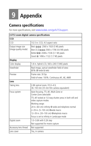 Page 52 46
9Appendix
Camera specifications
For more specifications, visit www.kodak.com/go/ls753support.
LS753 zoom digital camera specifications
CCD
CCD 1/2.5 in. CCD, 4:3 aspect ratio
Output image size 
(image quality mode)Best   2560 x 1920 (5 M) pixels
Best (3:2) 2560 x 1706 (4.4 M) pixels 
Better  2048 x 1536 (3.1 M) pixels 
Good   1496 x 1122 (1.7 M) pixels 
Display
Color display 1.8 in. hybrid LCD, 560 x 240 (134K) pixels
Viewfinder Real-image, optical viewfinder field-of-view: 
80% (@ wide & tele)...