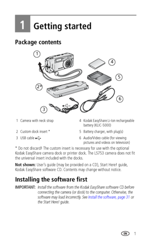 Page 7 1
1Getting started
Package contents
* Do not discard! The custom insert is necessary for use with the optional 
Kodak EasyShare camera dock or printer dock. The LS753 camera does not fit 
the universal insert included with the docks.
Not shown: User’s guide (may be provided on a CD), Start Here! guide, 
Kodak EasyShare software CD. Contents may change without notice.
Installing the software first
IMPORTANT: Install the software from the Kodak EasyShare software CD before 
connecting the camera (or dock)...