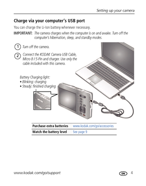 Page 11Setting up your camera
www.kodak.com/go/support
 4
Charge via your computer’s USB port
You can charge the Li-Ion battery whenever necessary.
IMPORTANT: 
The camera charges when the computer is on and awake. Turn off the 
computer’s hibernation, sleep, and standby modes.
Purchase extra batteries www.kodak.com/go/accessories
Watch the battery levelSee page 9
Battery Charging light:
• Blinking: charging
• Steady: finished chargingTurn off the camera.
1
Connect the KODAK Camera USB Cable, 
Micro B / 5-Pin...