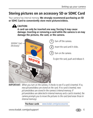Page 13Setting up your camera
www.kodak.com/go/support
 6
Storing pictures on an accessory SD or SDHC Card
Your camera has internal memory. We strongly recommend purchasing an SD 
or SDHC Card to conveniently store more pictures/videos.
CAUTION:
A card can only be inserted one way; forcing it may cause 
damage. Inserting or removing a card while the camera is on may 
damage the pictures, the card, or the camera.
IMPORTANT: 
When you turn on the camera, it checks to see if a card is inserted. If so, 
new...