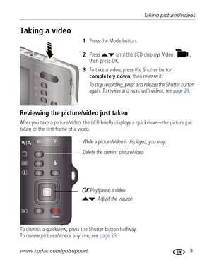 Page 15Taking pictures/videos
www.kodak.com/go/support
 8
Taking a video
1Press the Mode button.
2Press   until the LCD displays Video  , 
then press OK.
3To take a video, press the Shutter button 
completely down, then release it. 
To stop recording, press and release the Shutter button 
again. To review and work with videos, see page 23.
Reviewing the picture/video just taken
After you take a picture/video, the LCD briefly displays a quickview—the picture just 
taken or the first frame of a video.
To dismiss...