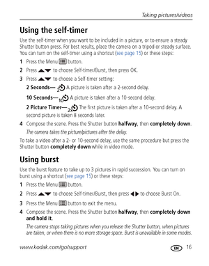 Page 23Taking pictures/videos
www.kodak.com/go/support
 16
Using the self-timer
Use the self-timer when you want to be included in a picture, or to ensure a steady 
Shutter button press. For best results, place the camera on a tripod or steady surface. 
You can turn on the self-timer using a shortcut (see page 15) or these steps:
1Press the Menu   button.
2Press to choose Self-timer/Burst, then press OK.
3Press  to choose a Self-timer setting:
2 Seconds— A picture is taken after a 2-second delay.
10 Seconds— A...
