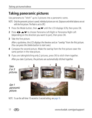 Page 2417www.kodak.com/go/support Taking pictures/videos
Taking panoramic pictures
Use panorama to “stitch” up to 3 pictures into a panoramic scene.
NOTE:  Only the panoramic picture is saved; individual pictures are not. (Exposure and white balance are set 
with the first picture. The flash is set to Off.)
1Press the Mode button, then   until the LCD displays SCN, then press OK.
2Press     to choose Panorama Left-Right or Panorama Right-Left 
(depending on the direction you want to pan), then press OK.
3Take...