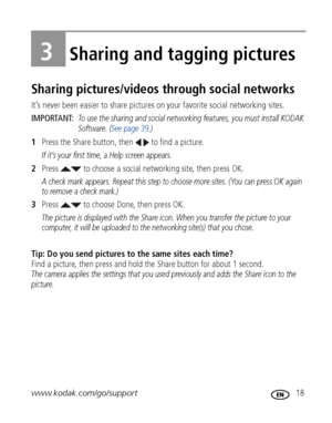 Page 25www.kodak.com/go/support 18
3Sharing and tagging pictures
Sharing pictures/videos through social networks
It’s never been easier to share pictures on your favorite social networking sites.
IMPORTANT: 
To use the sharing and social networking features, you must install KODAK 
Software. (See page 39.)
1Press the Share button, then   to find a picture.
If it’s your first time, a Help screen appears.
2Press   to choose a social networking site, then press OK.
A check mark appears. Repeat this step to choose...