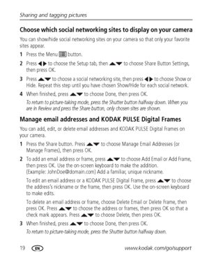 Page 2619www.kodak.com/go/support Sharing and tagging pictures
Choose which social networking sites to display on your camera
You can show/hide social networking sites on your camera so that only your favorite 
sites appear.
1Press the Menu   button.
2Press   to choose the Setup tab, then   to choose Share Button Settings, 
then press OK.
3Press   to choose a social networking site, then press   to choose Show or 
Hide. Repeat this step until you have chosen Show/Hide for each social network.
4When finished,...