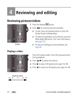 Page 3023www.kodak.com/go/support
4Reviewing and editing
Reviewing pictures/videos
1Press the Review  button.
2Press   for previous/next picture/video.
■To exit, press the Review button or press the 
Shutter button halfway down.
■To view pictures/videos as thumbnails, press the 
Wide Angle (W) button. (For more information, 
see page 25.)
■For tips on finding your pictures/videos, see 
page 26.
Playing a video
Press OK to play a video. Press OK to pause/resume. 
During playback:
■Press   to adjust the volume....