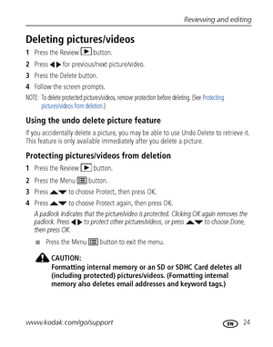 Page 31Reviewing and editing
www.kodak.com/go/support
 24
Deleting pictures/videos
1Press the Review  button.
2Press   for previous/next picture/video.
3Press the Delete button.
4Follow the screen prompts.
NOTE:  To delete protected pictures/videos, remove protection before deleting. (See Protecting 
pictures/videos from deletion.)
Using the undo delete picture feature
If you accidentally delete a picture, you may be able to use Undo Delete to retrieve it. 
This feature is only available immediately after you...