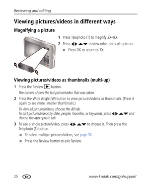 Page 3225www.kodak.com/go/support Reviewing and editing
Viewing pictures/videos in different ways
Magnifying a picture
1Press Telephoto (T) to magnify 2X–8X.
2Press     to view other parts of a picture.
■Press OK to return to 1X.
Viewing pictures/videos as thumbnails (multi-up)
1Press the Review  button.
The camera shows the last picture/video that was taken.
2Press the Wide Angle (W) button to view pictures/videos as thumbnails. (Press it 
again to see more, smaller thumbnails.) 
To view all pictures/videos,...