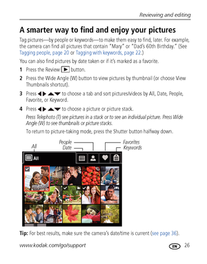 Page 33Reviewing and editing
www.kodak.com/go/support
 26
A smarter way to find and enjoy your pictures 
Tag pictures—by people or keywords—to make them easy to find, later. For example, 
the camera can find all pictures that contain “Mary” or “Dad’s 60th Birthday.” (See 
Tagging people, page 20 or Tagging with keywords, page 22.)
You can also find pictures by date taken or if it’s marked as a favorite.
1Press the Review  button.
2Press the Wide Angle (W) button to view pictures by thumbnail (or choose View...