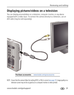 Page 35Reviewing and editing
www.kodak.com/go/support
 28
Displaying pictures/videos on a television
You can display pictures/videos on a television, computer monitor, or any device 
equipped with a video input. To connect the camera directly to a television, use an 
A/V cable (may be sold separately). 
NOTE:  Ensure that the camera Video Out setting (NTSC or PAL) is correct (see page 37). Image quality on a 
television screen may not be as good as on a computer monitor or when printed. 
Purchase accessories...