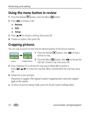 Page 3629www.kodak.com/go/support Reviewing and editing
Using the menu button in review
1Press the Review  button, then the Menu   button.
2Press   to choose a tab:
■Review 
■Edit 
■Setup 
3Press   to choose a setting, then press OK.
4Choose an option, then press OK.
Cropping pictures
You can crop a picture so that only the desired portion of the picture remains. 
1Press the Review  button, then   to find a 
picture to crop. 
2Press the Menu   button, then   to choose the 
Edit tab. Choose Crop, then press OK....