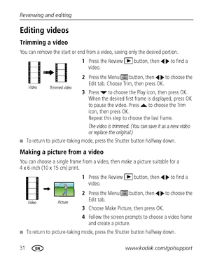 Page 3831www.kodak.com/go/support Reviewing and editing
Editing videos
Trimming a video
You can remove the start or end from a video, saving only the desired portion.
1Press the Review  button, then   to find a 
video.
2Press the Menu   button, then   to choose the 
Edit tab. Choose Trim, then press OK.
3Press   to choose the Play icon, then press OK. 
When the desired first frame is displayed, press OK 
to pause the video. Press   to choose the Trim 
icon, then press OK. 
Repeat this step to choose the last...