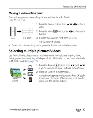 Page 39Reviewing and editing
www.kodak.com/go/support
 32
Making a video action print
From a video, you can make a 9-up picture, suitable for a 4 x 6-inch 
(10 x 15 cm) print. 
1Press the Review button, then     to find a 
video.
2Press the Menu   button, then   to choose the 
Edit tab. 
3Choose Video Action Print, then press OK.
A 9-up picture is created.
■To return to picture-taking mode, press the Shutter button halfway down.
Selecting multiple pictures/videos
Use the multi-select feature when you have two...