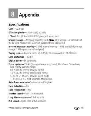 Page 53www.kodak.com/go/support 46
8Appendix
Specifications
CCD—1/2.3-type
Effective pixels—14 MP (4352 x 3264) 
LCD—2.7 in. (6.9 cm) LCD; 230K pixels; 4:3 aspect ratio
Image storage—Accessory SD/SDHC Card   (The SD logo is a trademark of 
the SD Card Association.) Maximum supported card size: 32 GB
Internal storage capacity—32 MB internal memory (18 MB available for image 
storage. 1 MB equals one million bytes.)
Taking lens—4X optical zoom; f/3.5–f/5.0; 35 mm equivalent: 27–108 mm
Lens protection—Built-in...