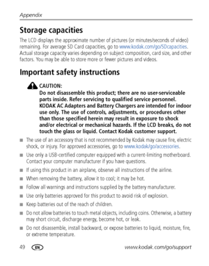 Page 5649www.kodak.com/go/support Appendix
Storage capacities
The LCD displays the approximate number of pictures (or minutes/seconds of video) 
remaining. For average SD Card capacities, go to www.kodak.com/go/SDcapacities. 
Actual storage capacity varies depending on subject composition, card size, and other 
factors. You may be able to store more or fewer pictures and videos. 
Important safety instructions
CAUTION:
Do not disassemble this product; there are no user-serviceable 
parts inside. Refer servicing...