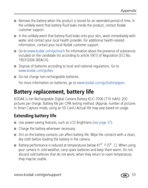 Page 57Appendix
www.kodak.com/go/support
 50
■Remove the battery when the product is stored for an extended period of time. In 
the unlikely event that battery fluid leaks inside the product, contact Kodak 
customer support.
■In the unlikely event that battery fluid leaks onto your skin, wash immediately with 
water and contact your local health provider. For additional health-related 
information, contact your local Kodak customer support.
■Go to www.kodak.com/go/reach for information about the presence of...