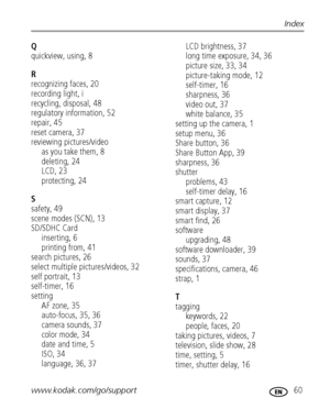 Page 67www.kodak.com/go/support 60
Index
Q
quickview, using, 8
R
recognizing faces, 20
recording light, i
recycling, disposal, 48
regulatory information, 52
repair, 45
reset camera, 37
reviewing pictures/video
as you take them, 8
deleting, 24
LCD, 23
protecting, 24
S
safety, 49
scene modes (SCN), 13
SD/SDHC Card
inserting, 6
printing from, 41
search pictures, 26
select multiple pictures/videos, 32
self portrait, 13
self-timer, 16
setting
AF zone, 35
auto-focus, 35, 36
camera sounds, 37
color mode, 34
date and...