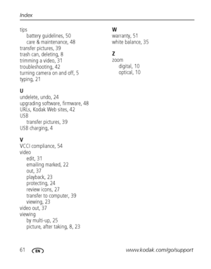 Page 6861www.kodak.com/go/support Index
tips
battery guidelines, 50
care & maintenance, 48
transfer pictures, 39
trash can, deleting, 8
trimming a video, 31
troubleshooting, 42
turning camera on and off, 5
typing, 21
U
undelete, undo, 24
upgrading software, firmware, 48
URLs, Kodak Web sites, 42
USB
transfer pictures, 39
USB charging, 4
V
VCCI compliance, 54
video
edit, 31
emailing marked, 22
out, 37
playback, 23
protecting, 24
review icons, 27
transfer to computer, 39
viewing, 23
video out, 37
viewing
by...