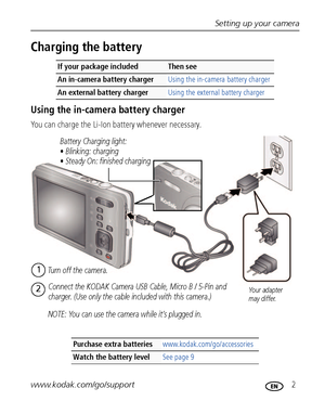 Page 9Setting up your camera
www.kodak.com/go/support
 2
Charging the battery
Using the in-camera battery charger
You can charge the Li-Ion battery whenever necessary.
If your package includedThen see 
An in-camera battery charger Using the in-camera battery charger
An external battery charger Using the external battery charger
Purchase extra batteries www.kodak.com/go/accessories
Watch the battery levelSee page 9
Battery Charging light:
• Blinking: charging
• Steady On: finished charging
Turn off the camera....