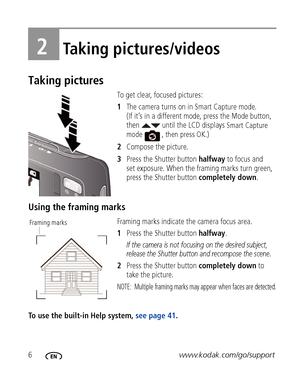 Page 126www.kodak.com/go/support
2Taking pictures/videos
Taking pictures
To get clear, focused pictures:
1The camera turns on in Smart Capture mode. 
(If it’s in a different mode, press the Mode button, 
then   until the LCD displays 
Smart Capture 
mode  , then press OK.)
2 Compose the picture.
3 Press the Shutter button  halfway to focus and 
set exposure. When the framing marks turn green, 
press the Shutter button  completely down.
Using the framing marks
Framing marks indicate  the camera focus area. 
1...