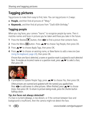 Page 2418www.kodak.com/go/support
Sharing and tagging pictures
Tagging pictures
Tag pictures to make them easy to find, later. You can tag pictures in 2 ways:
■People
, and then find all pictures of “Mary.”
■Keywords , and then find all pictures from “Dad’s 60th Birthday.”
Tagging people
When you tag faces, your ca mera “learns” to recognize people by name. Then it 
matches names and faces in pictures you’ve taken 
and those you take in the future.
1 Press the Review  button, then   to find a picture that...