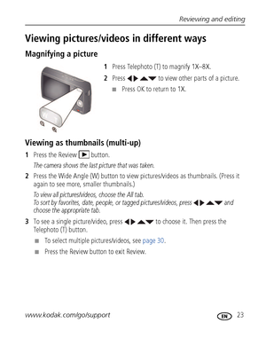 Page 29Reviewing and editing
www.kodak.com/go/support
 23
Viewing pictures/videos in different ways
Magnifying a picture
1 Press Telephoto (T) to magnify 1X–8X.
2 Press     to view other parts of a picture.
■Press OK to return to 1X.
Viewing as thum bnails (multi-up)
1Press the Review  button.
The camera shows the last picture that was taken.
2Press the Wide Angle (W) button to view  pictures/videos as thumbnails. (Press it 
again to see more, smaller thumbnails.) 
To view all pictures/videos, choose the All...