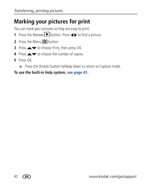 Page 4640www.kodak.com/go/support
Transferring, printing pictures
Marking your pictures for print
You can mark your pictures 
so they are easy to print:
1 Press the Review  button. Press   to find a picture. 
2 Press the Menu   button.
3 Press   to choose Print, then press OK.
4 Press   to choose the number of copies. 
5 Press OK.
■Press the Shutter button halfway do wn to return to Capture mode.
To use the built-in Help system,  see page 41.
Downloaded From camera-usermanual.com Kodak Manuals 