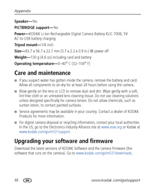 Page 5448www.kodak.com/go/support
Appendix
Speaker—Ye s
PICTBRIDGE support—
Ye s
Power— KODAK Li-Ion Rechargeab le Digital Camera Battery KLIC-7006; 5V 
AC-to-USB battery charging
Tripod mount— 1/4 inch
Size— 93.7 x 56.7 x 22.7 mm (3.7 x 2.2 x 0.9 in.) @ power off
Weight— 130 g (4.6 oz) including card and battery
Operating temperature— 0–40
°C (32–104°F)
Care and maintenance
■If you suspect water has gotten inside the camera, remove the battery and card. 
Allow all components to ai r-dry for at least 24 hours...