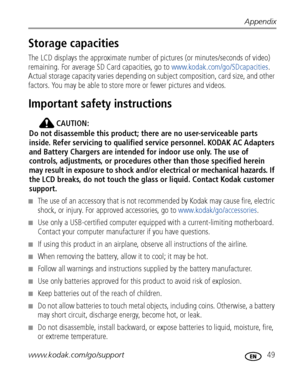 Page 55Appendix
www.kodak.com/go/support
 49
Storage capacities
The LCD displays the approximate number of pictures (or minutes/seconds of video) 
remaining. For average SD  Card capacities, go to www.kodak.com/go/SDcapacities . 
Actual storage capacity varies depending on subject composition, card size, and other 
factors. You may be able to store  more or fewer pictures and videos. 
Important safety instructions
CAUTION:
Do not disassemble this product; th ere are no user-serviceable parts 
inside. Refer...