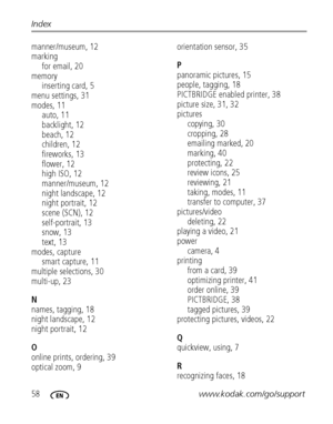 Page 6458www.kodak.com/go/support
Index
manner/museum, 12
marking
for email, 20
memory inserting card, 5
menu settings, 31
modes, 11 auto, 11
backlight, 12
beach, 12
children, 12
fireworks, 13
flower, 12
high ISO, 12
manner/museum, 12
night landscape, 12
night portrait, 12
scene (SCN), 12
self-portrait, 13
snow, 13
text, 13
modes, capture smart capture, 11
multiple selections, 30
multi-up, 23
N
names, tagging, 18
night landscape, 12
night portrait, 12
O
online prints, ordering, 39
optical zoom, 9 orientation...