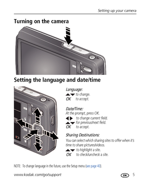 Page 11Setting up your camera
www.kodak.com/go/support
 5
Turning on the camera
Setting the language and date/time
NOTE:  To change language in the future, use the Setup menu (see page 40).
to change current field.
for previous/next field.
OKto accept. At the prompt, press OK.to change.
OKto accept.
Language:
Date/Time:
to highlight a site.
Sharing Destinations:
to check/uncheck a site. You can select which sharing sites to offer when it’s 
time to share pictures/videos.OK
Downloaded From camera-usermanual.com...