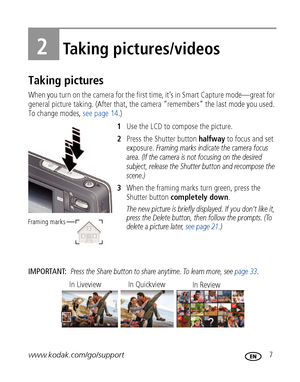 Page 13www.kodak.com/go/support 7
2Taking pictures/videos
Taking pictures
When you turn on the camera for the first time, it’s in Smart Capture mode—great for 
general picture taking. (After that, the camera “remembers” the last mode you used. 
To change modes, see page 14.)
1Use the LCD to compose the picture.
2Press the Shutter button halfway to focus and set 
exposure. 
Framing marks indicate the camera focus 
area. (If the camera is not focusing on the desired 
subject, release the Shutter button and...