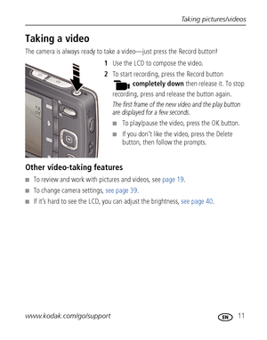 Page 17Taking pictures/videos
www.kodak.com/go/support
 11
Taking a video
The camera is always ready to take a video—just press the Record button! 
1Use the LCD to compose the video.
2To start recording, press the Record button 
completely down then release it. To stop 
recording, press and release the button again.
The first frame of the new video and the play button 
are displayed for a few seconds. 
■To play/pause the video, press the OK button. 
■If you don’t like the video, press the Delete 
button, then...