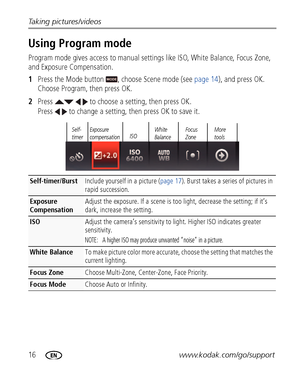 Page 2216www.kodak.com/go/support Taking pictures/videos
Using Program mode
Program mode gives access to manual settings like ISO, White Balance, Focus Zone, 
and Exposure Compensation.
1Press the Mode button  , choose Scene mode (see page 14), and press OK. 
Choose Program, then press OK. 
2Press     to choose a setting, then press OK. 
Press   to change a setting, then press OK to save it.
Self-timer/BurstInclude yourself in a picture (page 17). Burst takes a series of pictures in 
rapid succession.
Exposure...