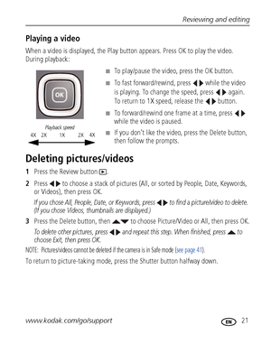 Page 27Reviewing and editing
www.kodak.com/go/support
 21
Playing a video
When a video is displayed, the Play button appears. Press OK to play the video. 
During playback:
■To play/pause the video, press the OK button. 
■To fast forward/rewind, press   while the video 
is playing. To change the speed, press   again. 
To return to 1X speed, release the   button.
■To forward/rewind one frame at a time, press   
while the video is paused.
■If you don’t like the video, press the Delete button, 
then follow the...