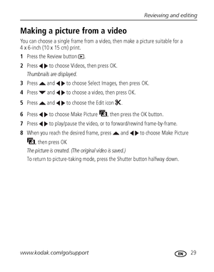 Page 35Reviewing and editing
www.kodak.com/go/support
 29
Making a picture from a video
You can choose a single frame from a video, then make a picture suitable for a 
4 x 6-inch (10 x 15 cm) print. 
1Press the Review button  .
2Press   to choose Videos, then press OK.
Thumbnails are displayed.
3Press   and   to choose Select Images, then press OK.
4Press   and   to choose a video, then press OK.
5Press   and   to choose the Edit icon  .
6Press   to choose Make Picture  , then press the OK button.
7Press   to...