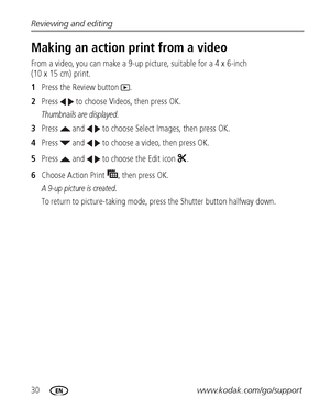 Page 3630www.kodak.com/go/support Reviewing and editing
Making an action print from a video
From a video, you can make a 9-up picture, suitable for a 4 x 6-inch 
(10 x 15 cm) print. 
1Press the Review button  .
2Press   to choose Videos, then press OK.
Thumbnails are displayed.
3Press   and   to choose Select Images, then press OK.
4Press   and   to choose a video, then press OK.
5Press   and   to choose the Edit icon  .
6Choose Action Print  , then press OK.
A 9-up picture is created.
To return to...