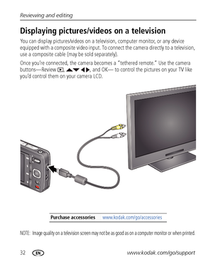 Page 3832www.kodak.com/go/support Reviewing and editing
Displaying pictures/videos on a television
You can display pictures/videos on a television, computer monitor, or any device 
equipped with a composite video input. To connect the camera directly to a television, 
use a composite cable (may be sold separately).
Once you’re connected, the camera becomes a “tethered remote.” Use the camera 
buttons—Review  ,    , and OK— to control the pictures on your TV like 
you’d control them on your camera LCD.
NOTE:...