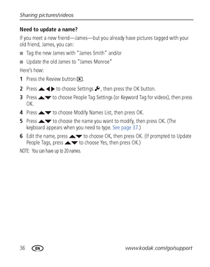 Page 4236www.kodak.com/go/support Sharing pictures/videos
Need to update a name?
If you meet a new friend—James—but you already have pictures tagged with your 
old friend, James, you can:
■Tag the new James with “James Smith” and/or
■Update the old James to “James Monroe”
Here’s how:
1Press the Review button  .
2Press     to choose Settings  , then press the OK button.
3Press   to choose People Tag Settings (or Keyword Tag for videos), then press 
OK.
4Press   to choose Modify Names List, then press OK.
5Press...