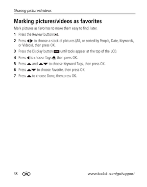 Page 4438www.kodak.com/go/support Sharing pictures/videos
Marking pictures/videos as favorites
Mark pictures as favorites to make them easy to find, later.
1Press the Review button  .
2Press   to choose a stack of pictures (All, or sorted by People, Date, Keywords, 
or Videos), then press OK.
3Press the Display button   until tools appear at the top of the LCD.
4Press   to choose Tags  , then press OK.
5Press   and   to choose Keyword Tags, then press OK.
6Press   to choose Favorite, then press OK.
7Press   to...