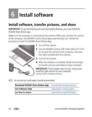 Page 4842www.kodak.com/go/support
6Install software
Install software, transfer pictures, and share
IMPORTANT: To use the sharing and social networking features, you must install the 
KODAK Share Button app.
Make sure the computer is connected to the Internet. When you connect the camera 
to the computer, the KODAK Camera Setup App automatically runs. Follow the 
prompts to install the KODAK Share Button App.
1Turn off the camera.
2Use the KODAK Camera USB Cable, Micro B / 5-Pin 
to connect the camera to the...