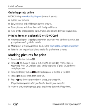 Page 5044www.kodak.com/go/support Install software
Ordering prints online
KODAK Gallery (www.kodakgallery.com) makes it easy to:
■Upload your pictures.
■Edit, enhance, and add borders to your pictures.
■Store pictures, and share them with family and friends.
■Have prints, photo greeting cards, frames, and albums delivered to your door.
Printing from an optional SD or SDHC Card
■Automatically print tagged pictures when you insert your card into a printer. See 
your printer user’s guide for details.
■Make prints...