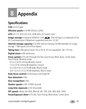 Page 55www.kodak.com/go/support 49
8Appendix
Specifications
CCD—1/2.3-type
Effective pixels—14 MP (4320 x 3240)
LCD—2.7 in. (6.9 cm) LCD; 230K dots; 4:3 aspect ratio
Image storage—Optional SD/SDHC Card   (The SD logo is a trademark of the 
SD Card Association.) Maximum supported card size: 32 GB
Internal storage capacity—32 MB internal memory (18 MB available for image 
storage. 1 MB equals one million bytes.)
Taking lens—4X optical zoom; f/3.2–f/5.9; 35 mm equivalent: 28–110 mm
Digital zoom—5X continuous
Focus...