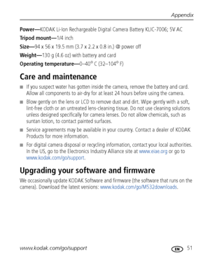 Page 57Appendix
www.kodak.com/go/support
 51
Power—KODAK Li-Ion Rechargeable Digital Camera Battery KLIC-7006; 5V AC
Tripod mount—1/4 inch
Size—94 x 56 x 19.5 mm (3.7 x 2.2 x 0.8 in.) @ power off
Weight—130 g (4.6 oz) with battery and card
Operating temperature—0–40
°C (32–104°F)
Care and maintenance
■If you suspect water has gotten inside the camera, remove the battery and card. 
Allow all components to air-dry for at least 24 hours before using the camera.
■Blow gently on the lens or LCD to remove dust and...