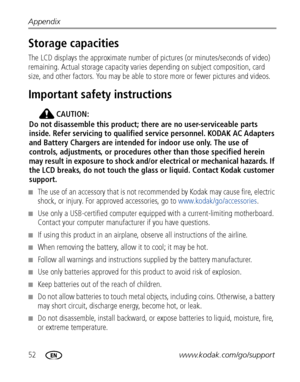 Page 5852www.kodak.com/go/support Appendix
Storage capacities
The LCD displays the approximate number of pictures (or minutes/seconds of video) 
remaining. Actual storage capacity varies depending on subject composition, card 
size, and other factors. You may be able to store more or fewer pictures and videos. 
Important safety instructions
CAUTION:
Do not disassemble this product; there are no user-serviceable parts 
inside. Refer servicing to qualified service personnel. KODAK AC Adapters 
and Battery...