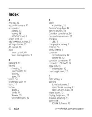Page 6660www.kodak.com/go/support
Index1
A
A/V out, 32
about this camera, 41
accessories
battery, 53
buying, 48
SD/SDHC Card, 6
action print, 30
add keywords, names, 37
adding a border, 25
AF control, 40
auto
focus control, 40
focus framing marks, 7
B
backlight, 14
battery
charging, 2
expected life, 53
loading, 1
types, 53
beach, 14
brightness, LCD, 11
burst, 17
button
delete, 7
Mode, 14
Review, 39
telephoto/zoom, 12
C
cable
audio/video, 32
Camera Setup App, 42
camera sounds, 40
Canadian compliance, 56
care and...