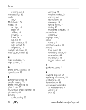 Page 6862www.kodak.com/go/support Index
inserting card, 6
menu settings, 39
mode
safe, 41
Mode button, 14
modes, 14
backlight, 14
beach, 14
children, 14
fireworks, 15
flower, 14
high ISO, 15
night landscape, 15
night portrait, 15
self-portrait, 15
multiple selections, 31
multi-up, thumbnail, 22
N
night landscape, 15
night portrait, 15
O
online prints, ordering, 44
optical zoom, 12
P
panoramic pictures, 18
people, tagging, 35
photo effect, tinting, 26
photobooth, 15
PICTBRIDGE enabled printer, 43
picture size,...